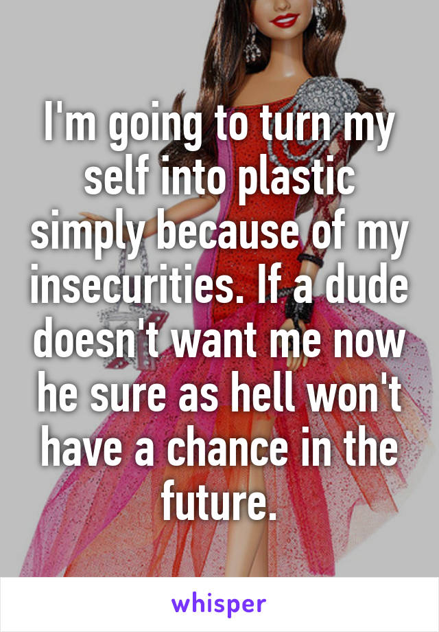 I'm going to turn my self into plastic simply because of my insecurities. If a dude doesn't want me now he sure as hell won't have a chance in the future.