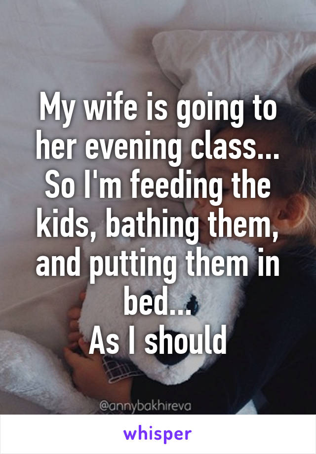 My wife is going to her evening class...
So I'm feeding the kids, bathing them, and putting them in bed...
As I should