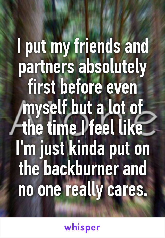 I put my friends and partners absolutely first before even myself but a lot of the time I feel like I'm just kinda put on the backburner and no one really cares.