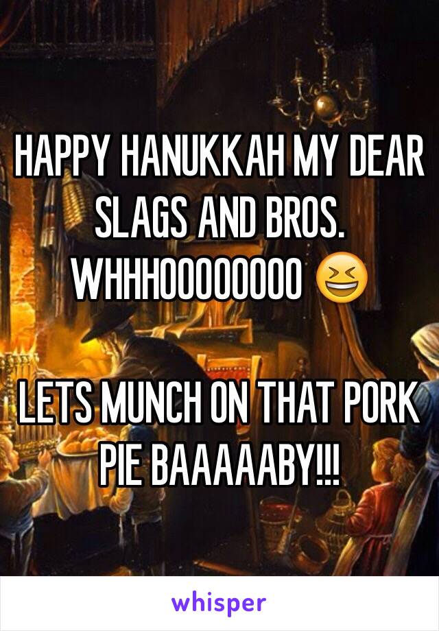 HAPPY HANUKKAH MY DEAR SLAGS AND BROS. 
WHHHOOOOOOOO 😆

LETS MUNCH ON THAT PORK PIE BAAAAABY!!!  