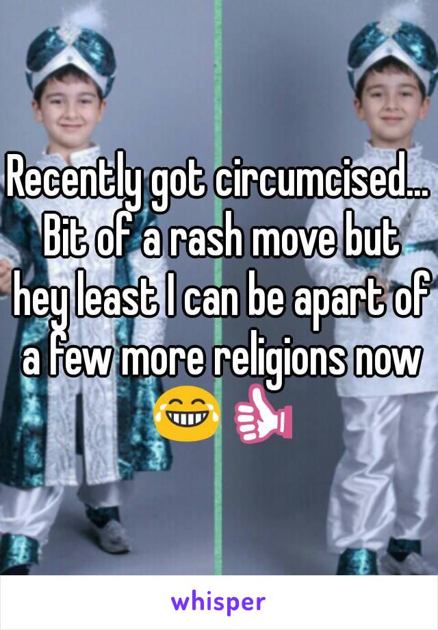 Recently got circumcised... Bit of a rash move but hey least I can be apart of a few more religions now 😂👍