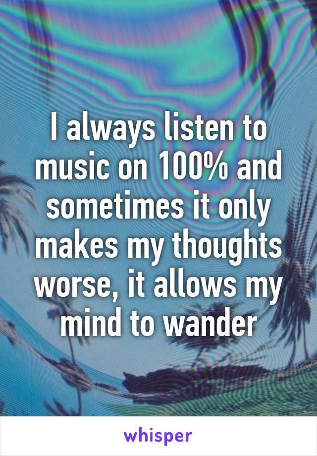 I always listen to
music on 100% and sometimes it only makes my thoughts worse, it allows my mind to wander