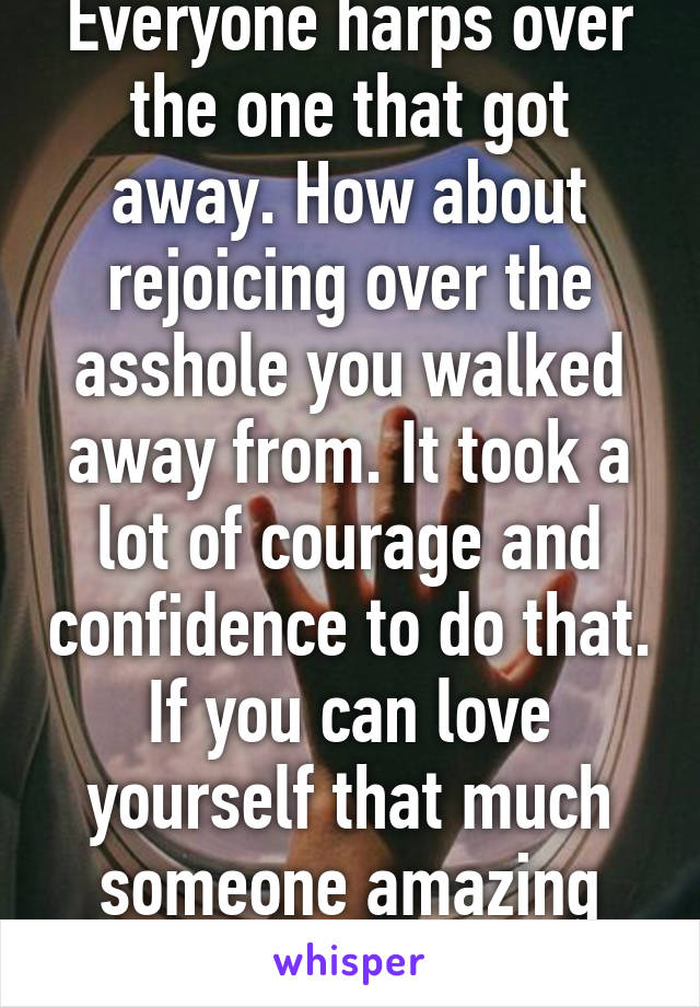 Everyone harps over the one that got away. How about rejoicing over the asshole you walked away from. It took a lot of courage and confidence to do that. If you can love yourself that much someone amazing will too. 