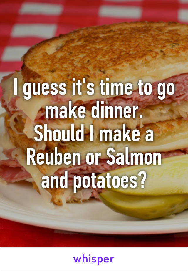 I guess it's time to go make dinner.
Should I make a Reuben or Salmon and potatoes?