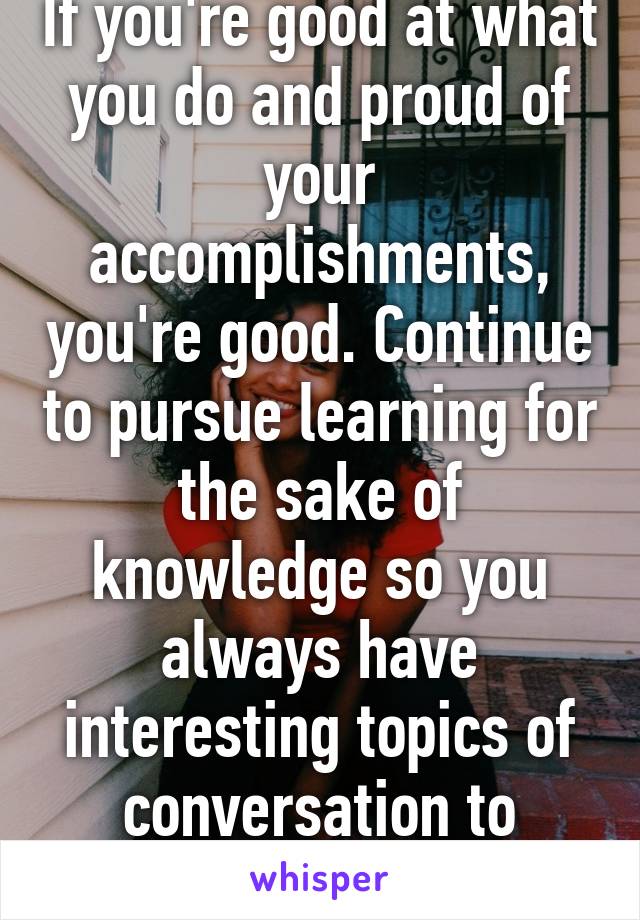 If you're good at what you do and proud of your accomplishments, you're good. Continue to pursue learning for the sake of knowledge so you always have interesting topics of conversation to discuss. 