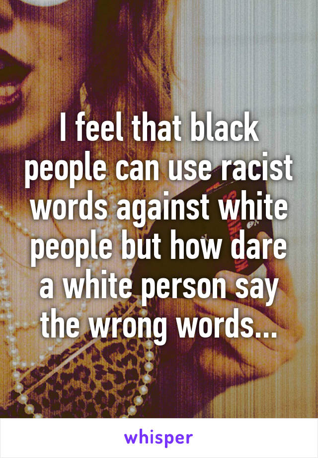 I feel that black people can use racist words against white people but how dare a white person say the wrong words...