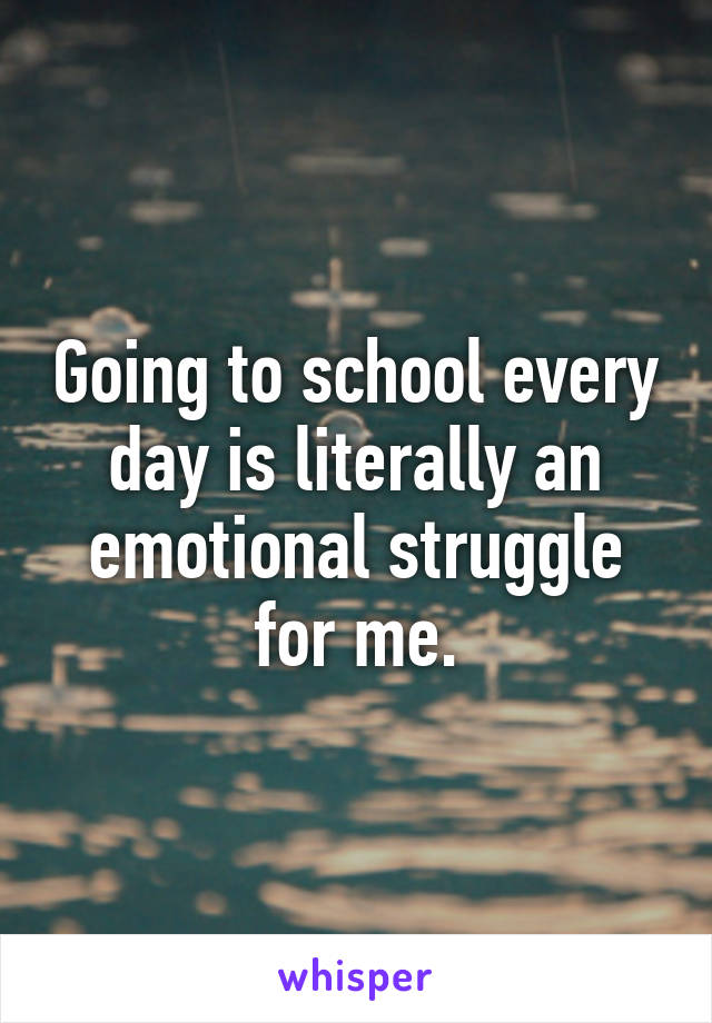 Going to school every day is literally an emotional struggle for me.