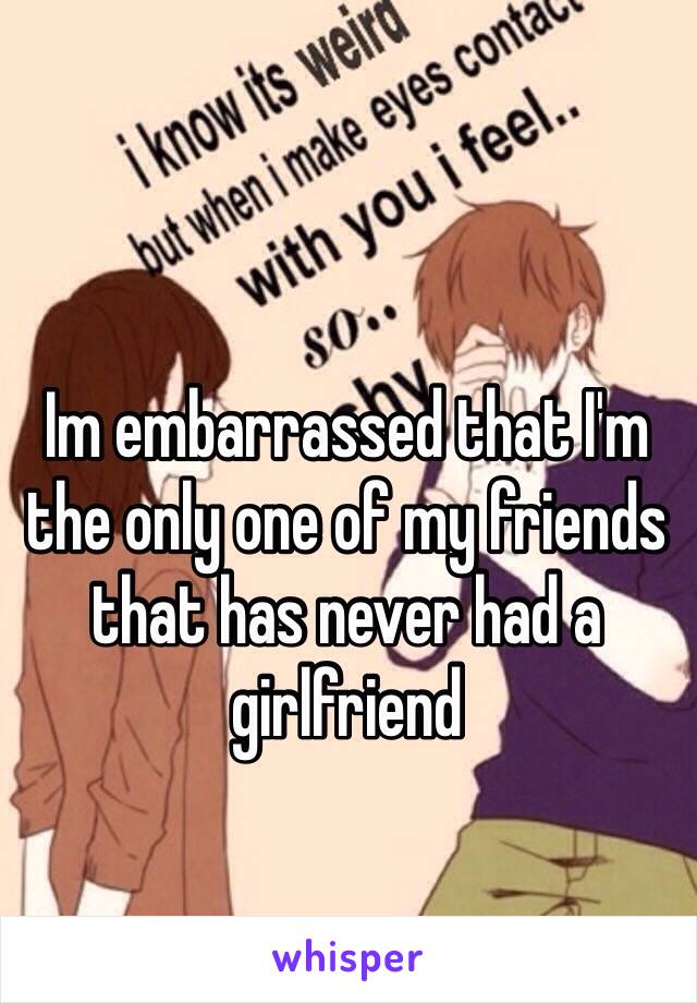 Im embarrassed that I'm the only one of my friends that has never had a girlfriend 