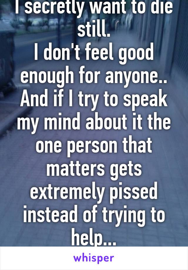 I secretly want to die still.
I don't feel good enough for anyone..
And if I try to speak my mind about it the one person that matters gets extremely pissed instead of trying to help...
Love you too.