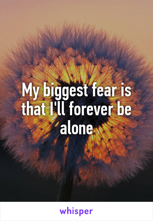 My biggest fear is that I'll forever be alone