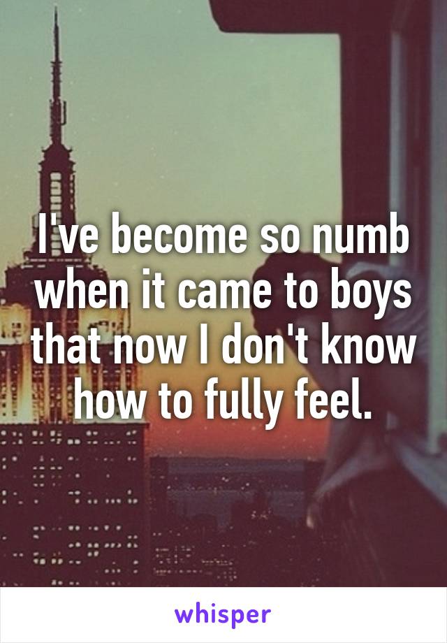 I've become so numb when it came to boys that now I don't know how to fully feel.