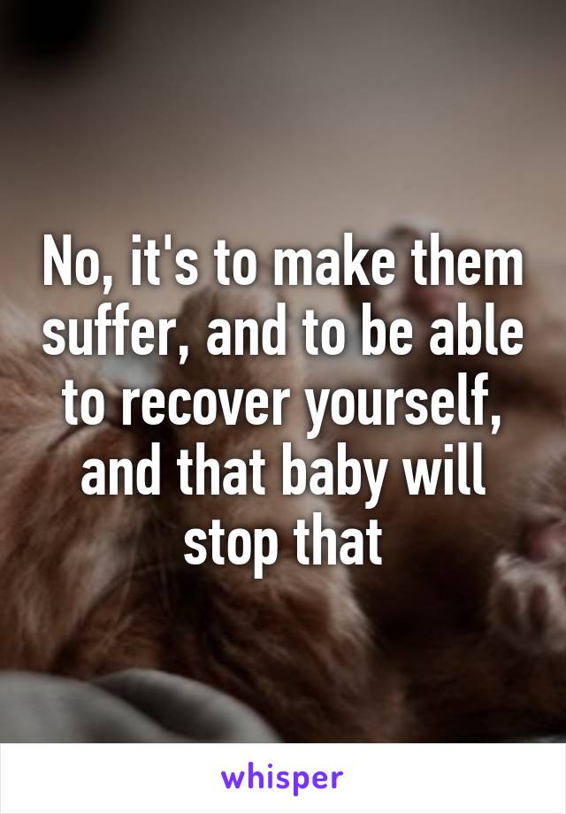 No, it's to make them suffer, and to be able to recover yourself, and that baby will stop that