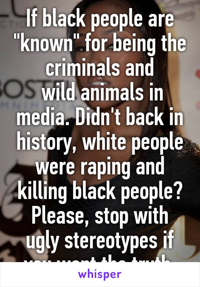 If black people are "known" for being the criminals and
 wild animals in media. Didn't back in history, white people were raping and killing black people? Please, stop with ugly stereotypes if you want the truth 