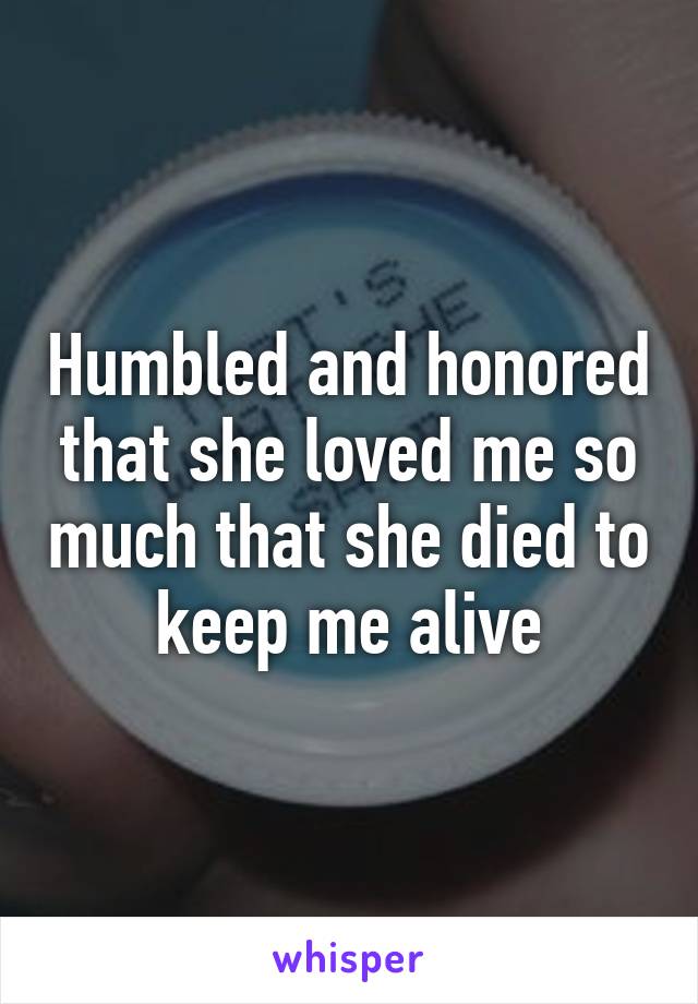 Humbled and honored that she loved me so much that she died to keep me alive