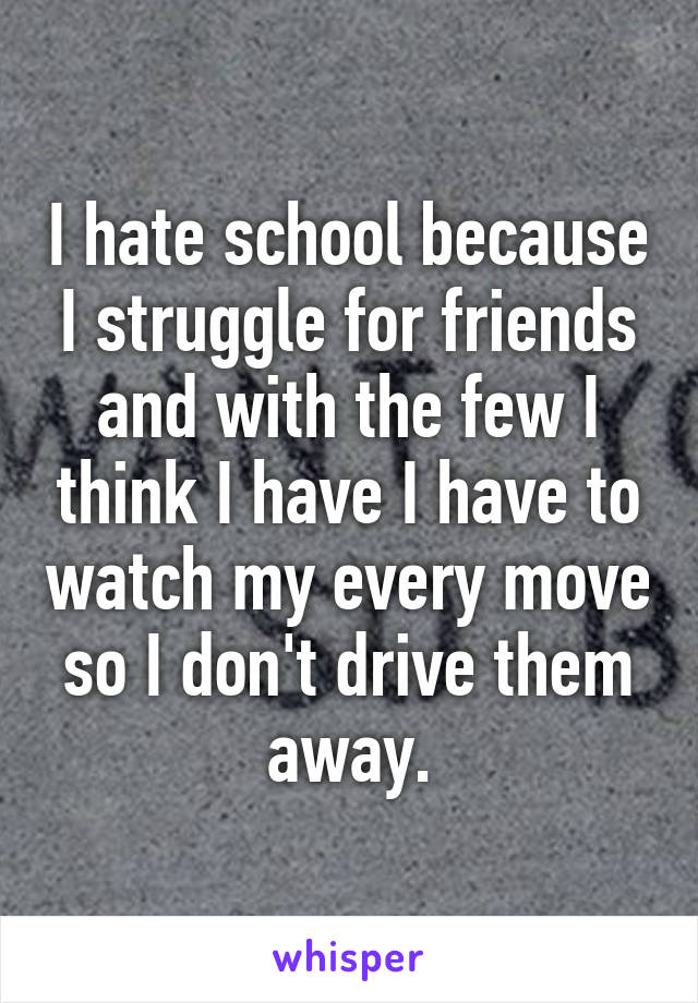 I hate school because I struggle for friends and with the few I think I have I have to watch my every move so I don't drive them away.