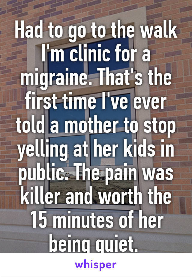 Had to go to the walk I'm clinic for a migraine. That's the first time I've ever told a mother to stop yelling at her kids in public. The pain was killer and worth the 15 minutes of her being quiet. 