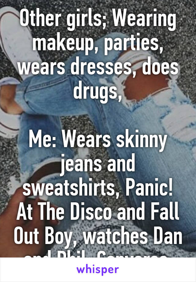 Other girls; Wearing makeup, parties, wears dresses, does drugs,

Me: Wears skinny jeans and sweatshirts, Panic! At The Disco and Fall Out Boy, watches Dan and Phil, Converse 