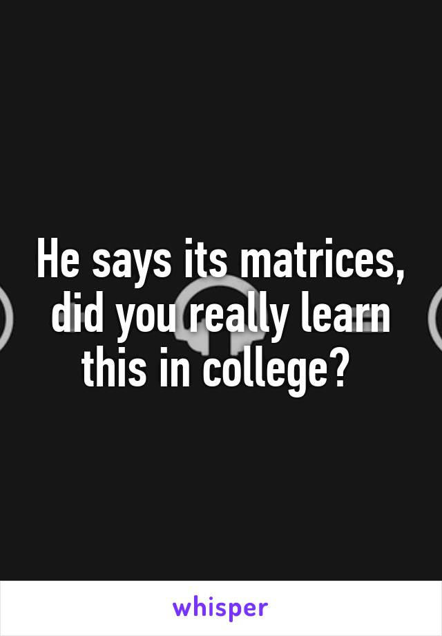 He says its matrices, did you really learn this in college? 