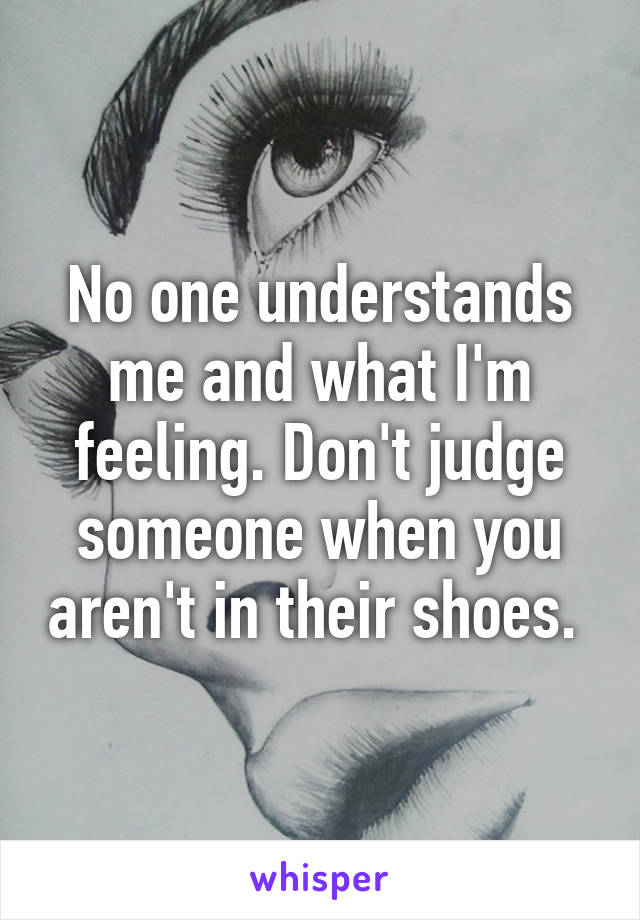 No one understands me and what I'm feeling. Don't judge someone when you aren't in their shoes. 