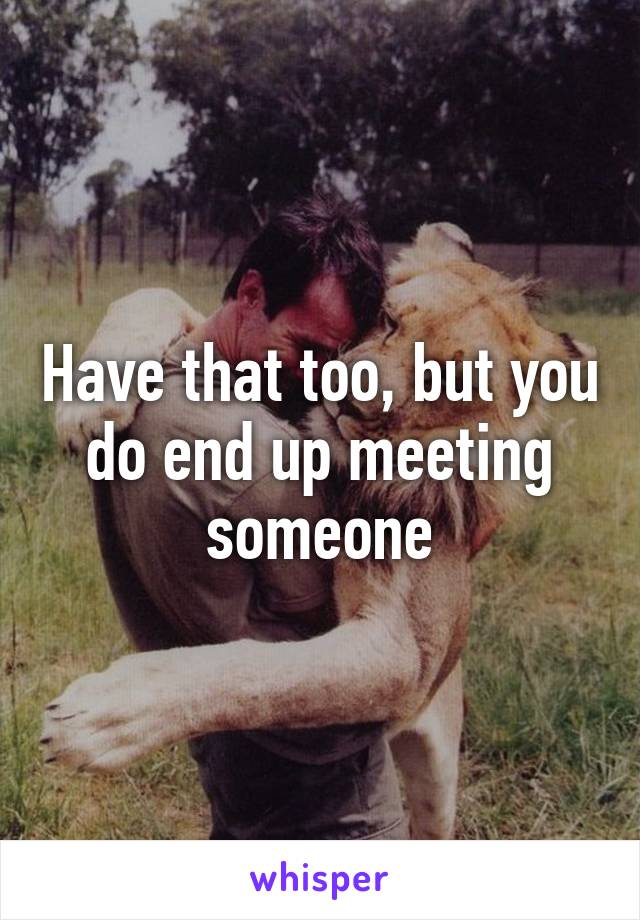 Have that too, but you do end up meeting someone