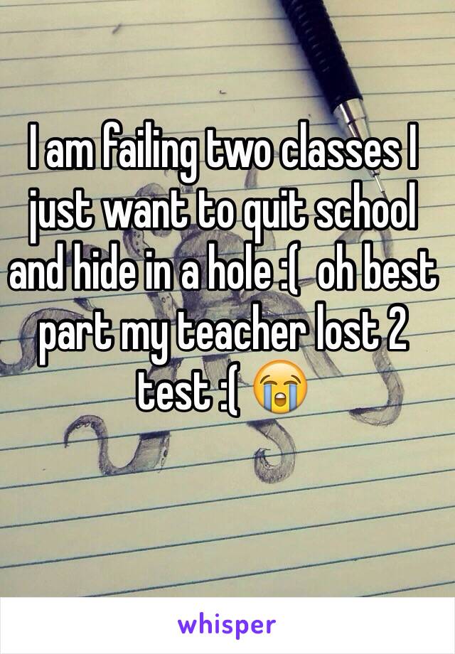 I am failing two classes I just want to quit school and hide in a hole :(  oh best part my teacher lost 2 test :( 😭