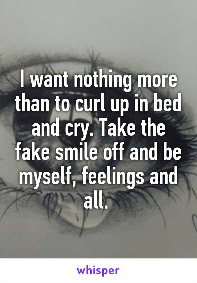 I want nothing more than to curl up in bed and cry. Take the fake smile off and be myself, feelings and all. 