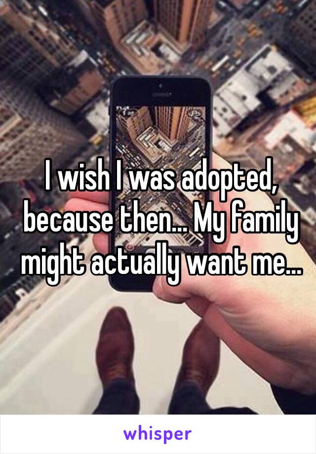 I wish I was adopted, because then... My family might actually want me...