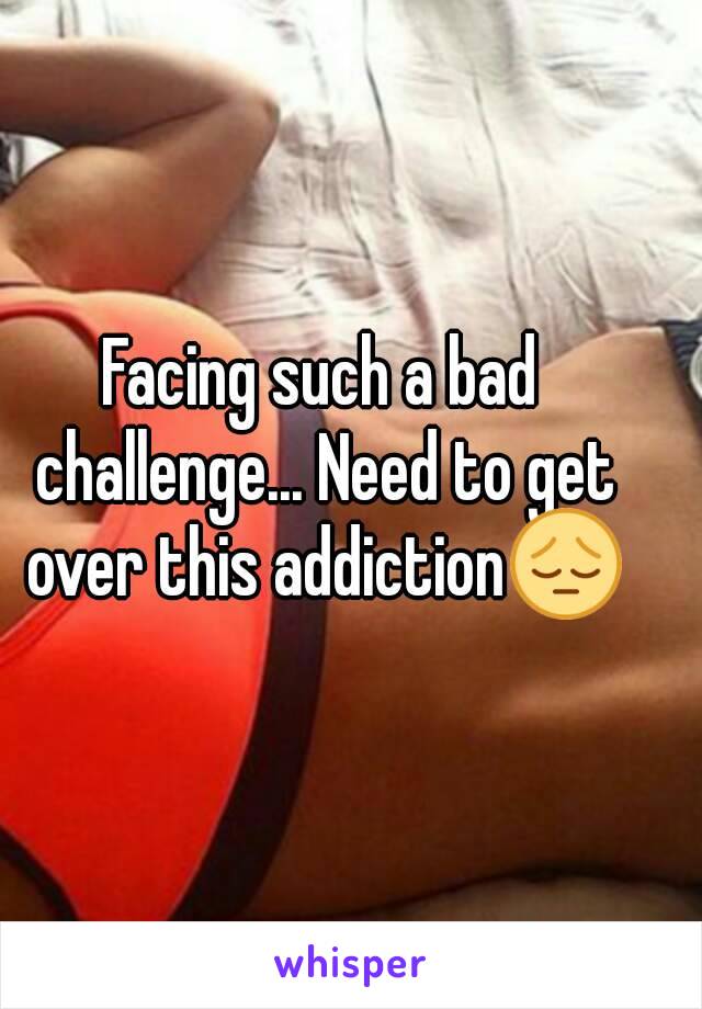 Facing such a bad challenge... Need to get over this addiction😔