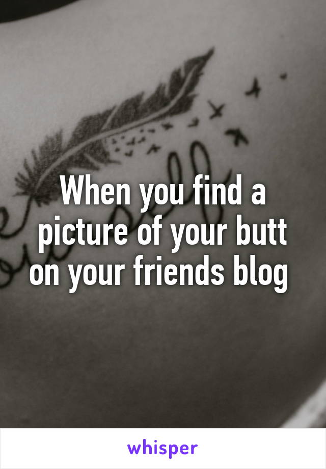 When you find a picture of your butt on your friends blog 