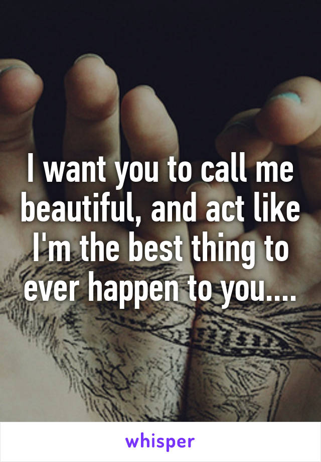 I want you to call me beautiful, and act like I'm the best thing to ever happen to you....