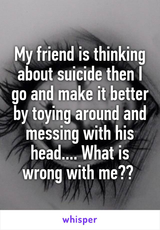 My friend is thinking about suicide then I go and make it better by toying around and messing with his head.... What is wrong with me?? 