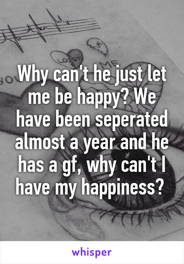 Why can't he just let me be happy? We have been seperated almost a year and he has a gf, why can't I have my happiness? 