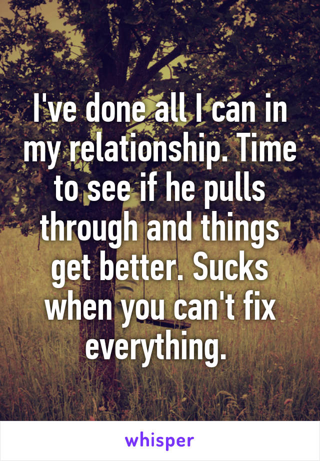 I've done all I can in my relationship. Time to see if he pulls through and things get better. Sucks when you can't fix everything. 