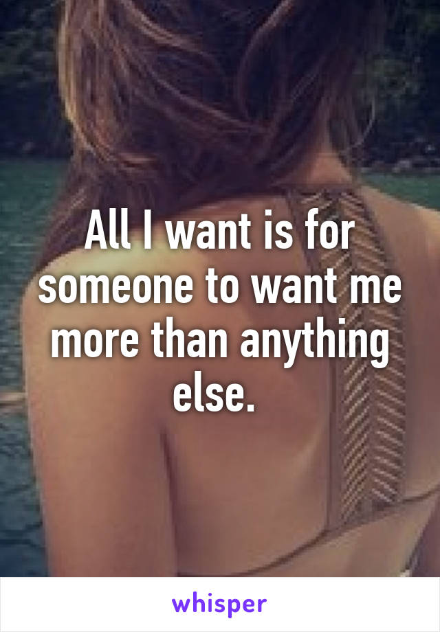 All I want is for someone to want me more than anything else. 