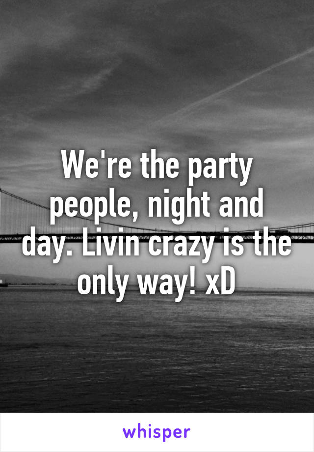 We're the party people, night and day. Livin crazy is the only way! xD