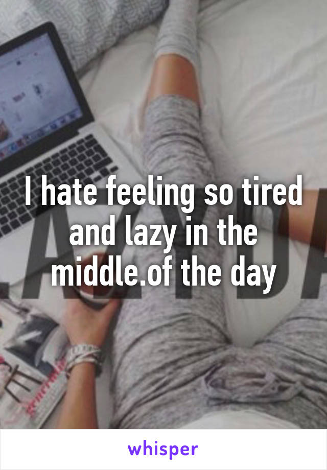 I hate feeling so tired and lazy in the middle.of the day