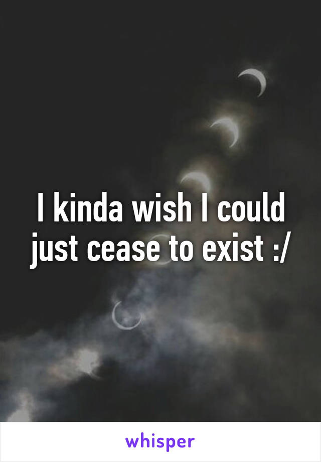 I kinda wish I could just cease to exist :/