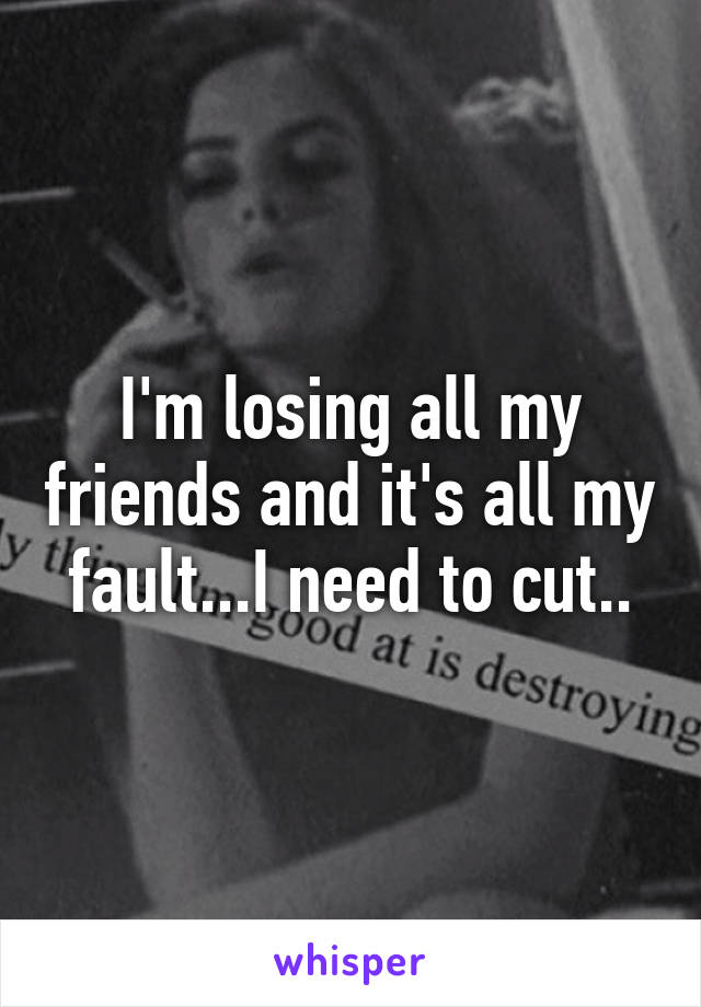 I'm losing all my friends and it's all my fault...I need to cut..