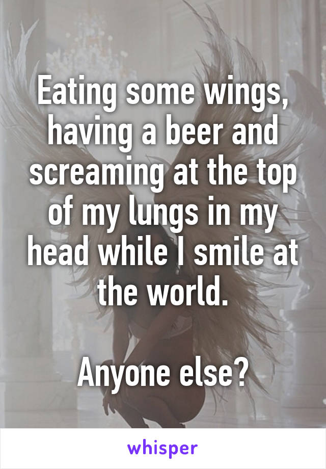 Eating some wings, having a beer and screaming at the top of my lungs in my head while I smile at the world.

Anyone else?