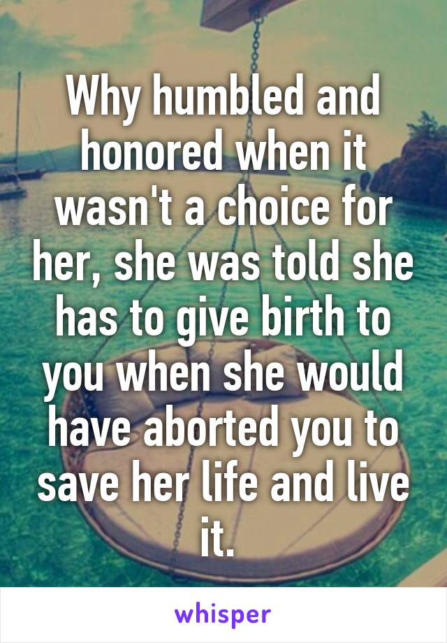 Why humbled and honored when it wasn't a choice for her, she was told she has to give birth to you when she would have aborted you to save her life and live it. 