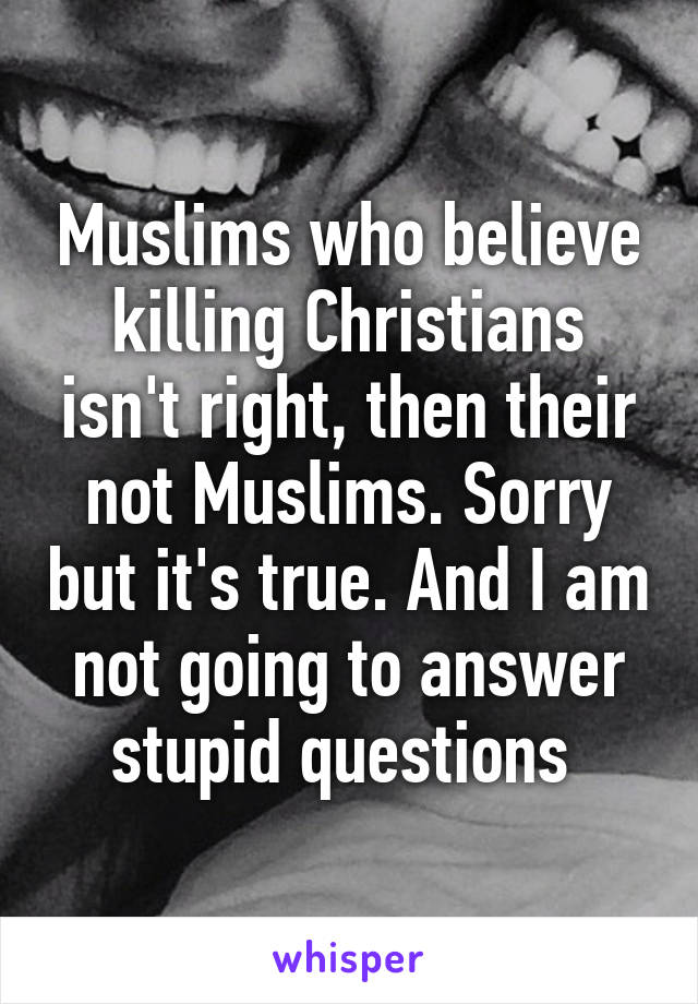 Muslims who believe killing Christians isn't right, then their not Muslims. Sorry but it's true. And I am not going to answer stupid questions 