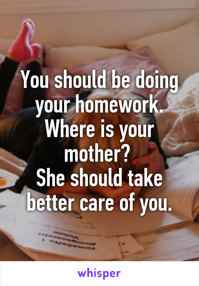 You should be doing your homework. Where is your mother? 
She should take better care of you.