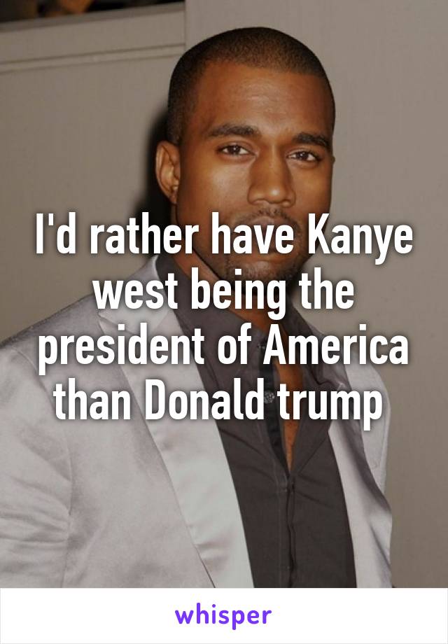 I'd rather have Kanye west being the president of America than Donald trump 