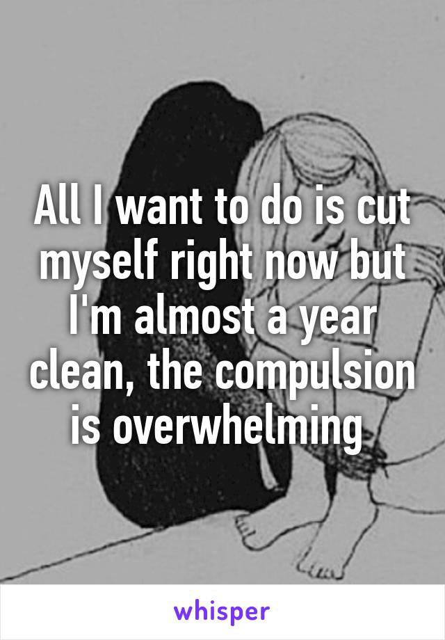 All I want to do is cut myself right now but I'm almost a year clean, the compulsion is overwhelming 