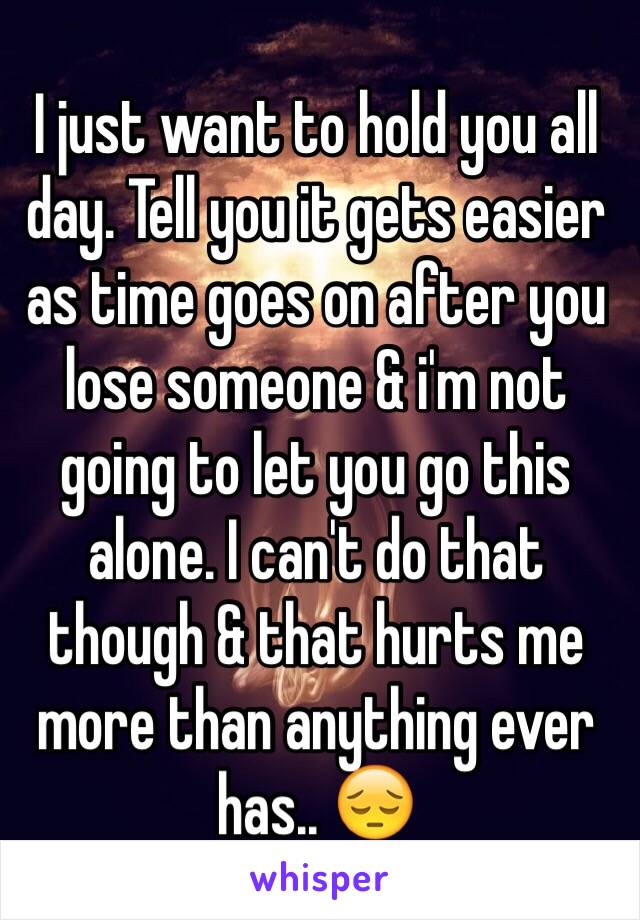 I just want to hold you all day. Tell you it gets easier as time goes on after you lose someone & i'm not going to let you go this alone. I can't do that though & that hurts me more than anything ever has.. 😔