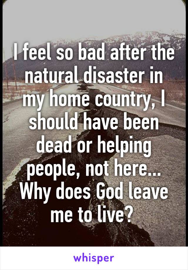 I feel so bad after the natural disaster in my home country, I should have been dead or helping people, not here... Why does God leave me to live? 