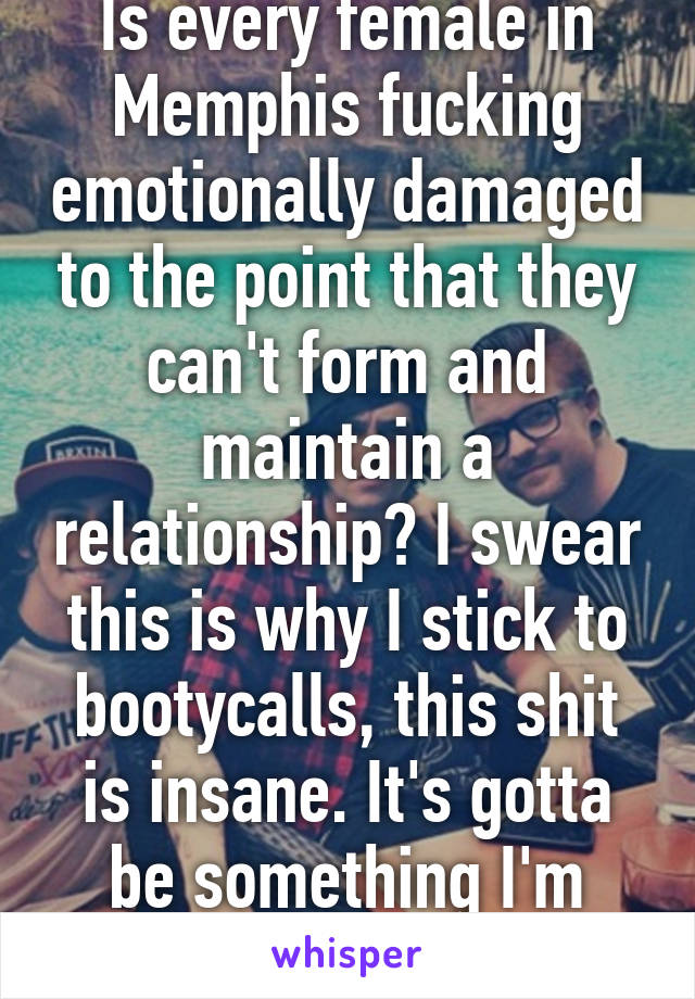 Is every female in Memphis fucking emotionally damaged to the point that they can't form and maintain a relationship? I swear this is why I stick to bootycalls, this shit is insane. It's gotta be something I'm doing wrong