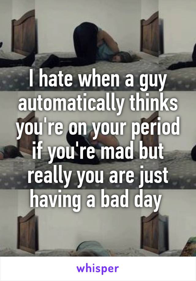 I hate when a guy automatically thinks you're on your period if you're mad but really you are just having a bad day 