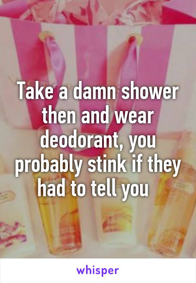 Take a damn shower then and wear deodorant, you probably stink if they had to tell you  