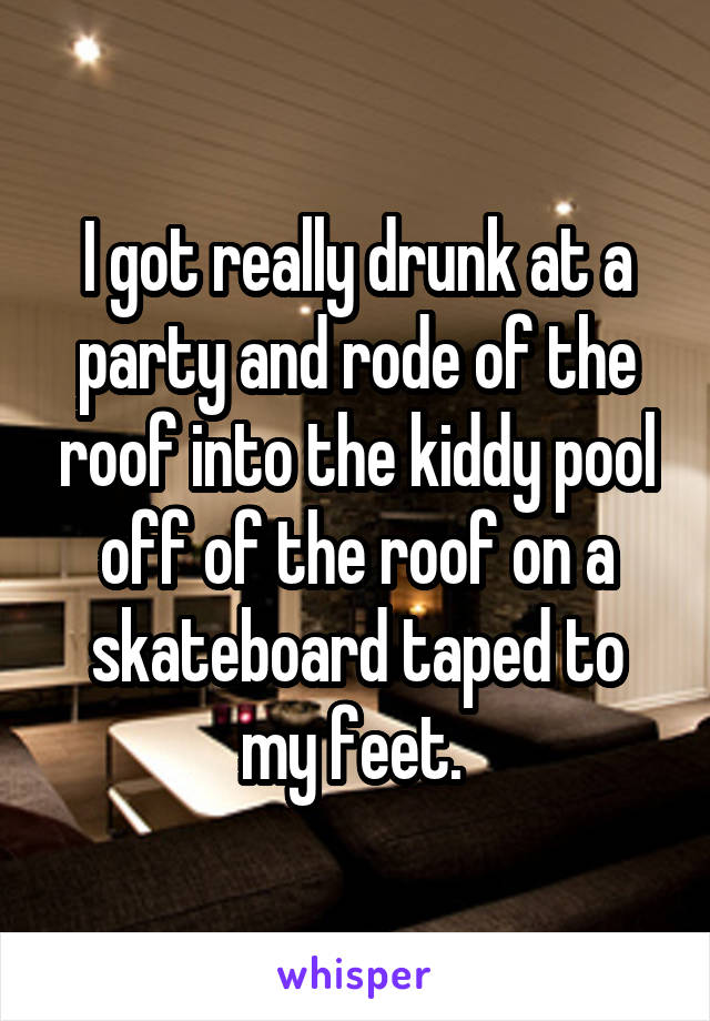 I got really drunk at a party and rode of the roof into the kiddy pool off of the roof on a skateboard taped to my feet. 